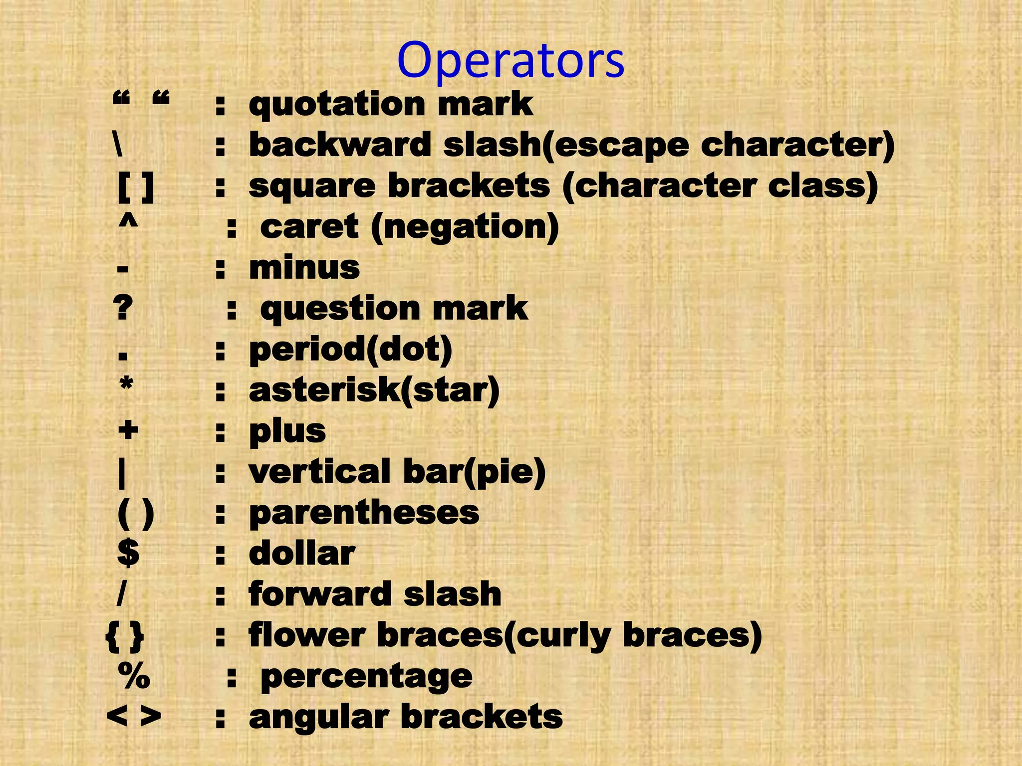 Operators
“ “ : quotation mark
 : backward slash(escape character)
[ ] : square brackets (character class)
^ : caret (negation)
- : minus
? : question mark
. : period(dot)
* : asterisk(star)
+ : plus
| : vertical bar(pie)
( ) : parentheses
$ : dollar
/ : forward slash
{ } : flower braces(curly braces)
% : percentage
< > : angular brackets
 
