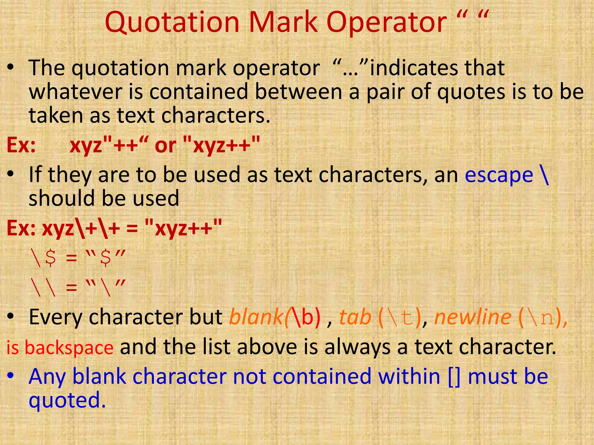 Quotation Mark Operator “ “
• The quotation mark operator “…”indicates that
whatever is contained between a pair of quotes is to be
taken as text characters.
Ex: xyz"++“ or "xyz++"
• If they are to be used as text characters, an escape 
should be used
Ex: xyz++ = "xyz++"
$ = “$”
 = “”
• Every character but blank(b) , tab (t), newline (n),
is backspace and the list above is always a text character.
• Any blank character not contained within [] must be
quoted.
 