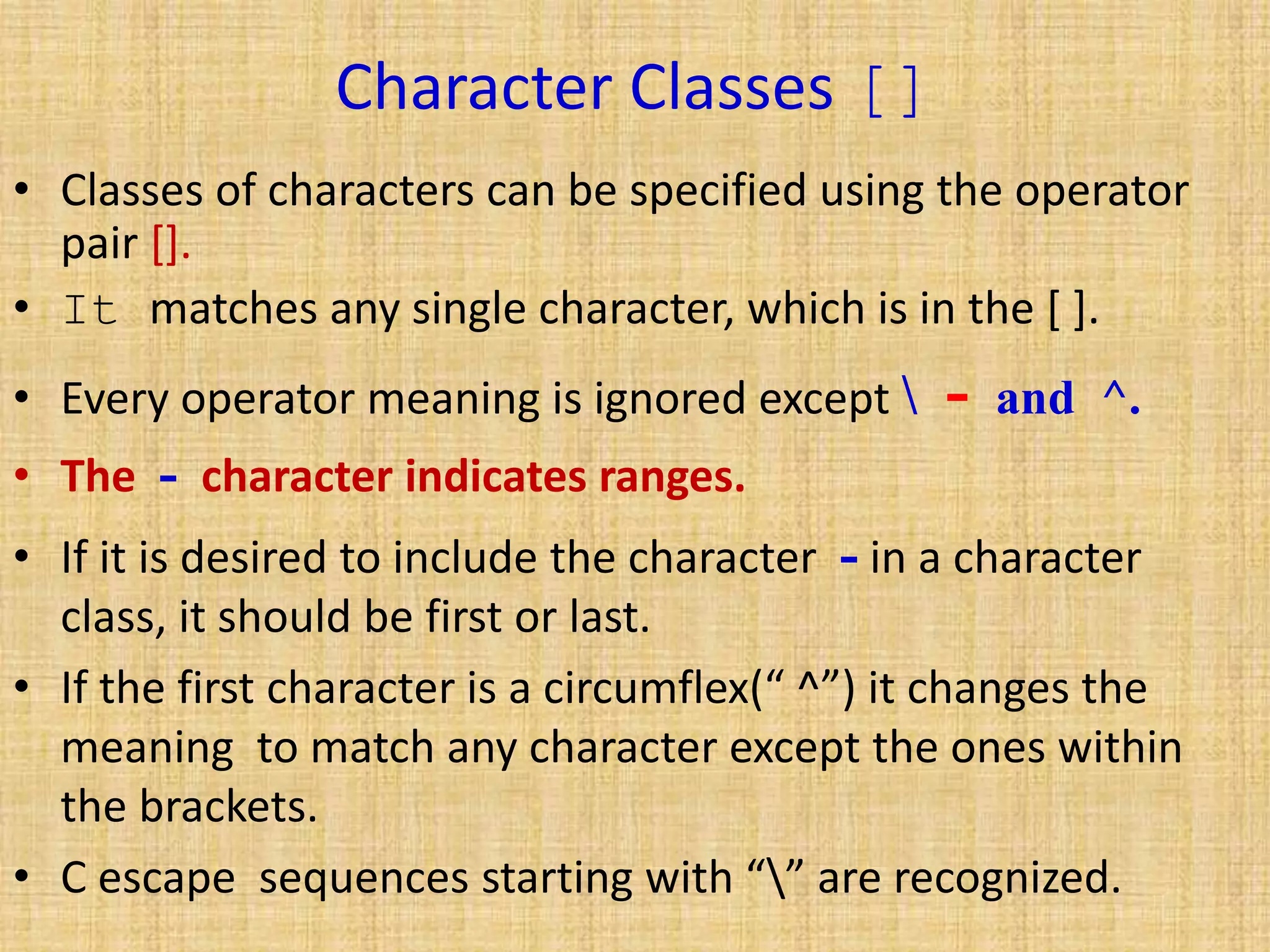 Character Classes []
• Classes of characters can be specified using the operator
pair [].
• It matches any single character, which is in the [ ].
• Every operator meaning is ignored except  - and ^.
• The - character indicates ranges.
• If it is desired to include the character - in a character
class, it should be first or last.
• If the first character is a circumflex(“ ^”) it changes the
meaning to match any character except the ones within
the brackets.
• C escape sequences starting with “” are recognized.
 
