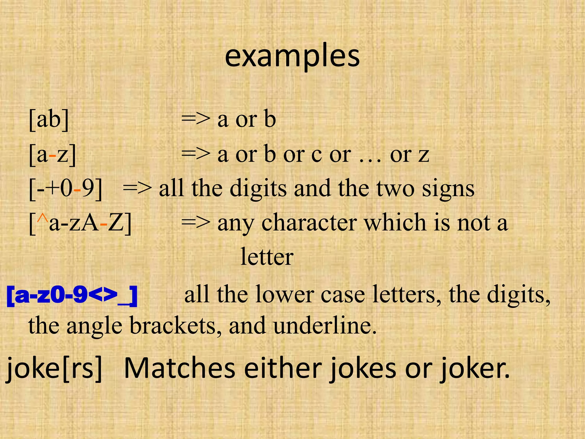 examples
[ab] => a or b
[a-z] => a or b or c or … or z
[-+0-9] => all the digits and the two signs
[^a-zA-Z] => any character which is not a
letter
[a-z0-9<>_] all the lower case letters, the digits,
the angle brackets, and underline.
joke[rs] Matches either jokes or joker.
 