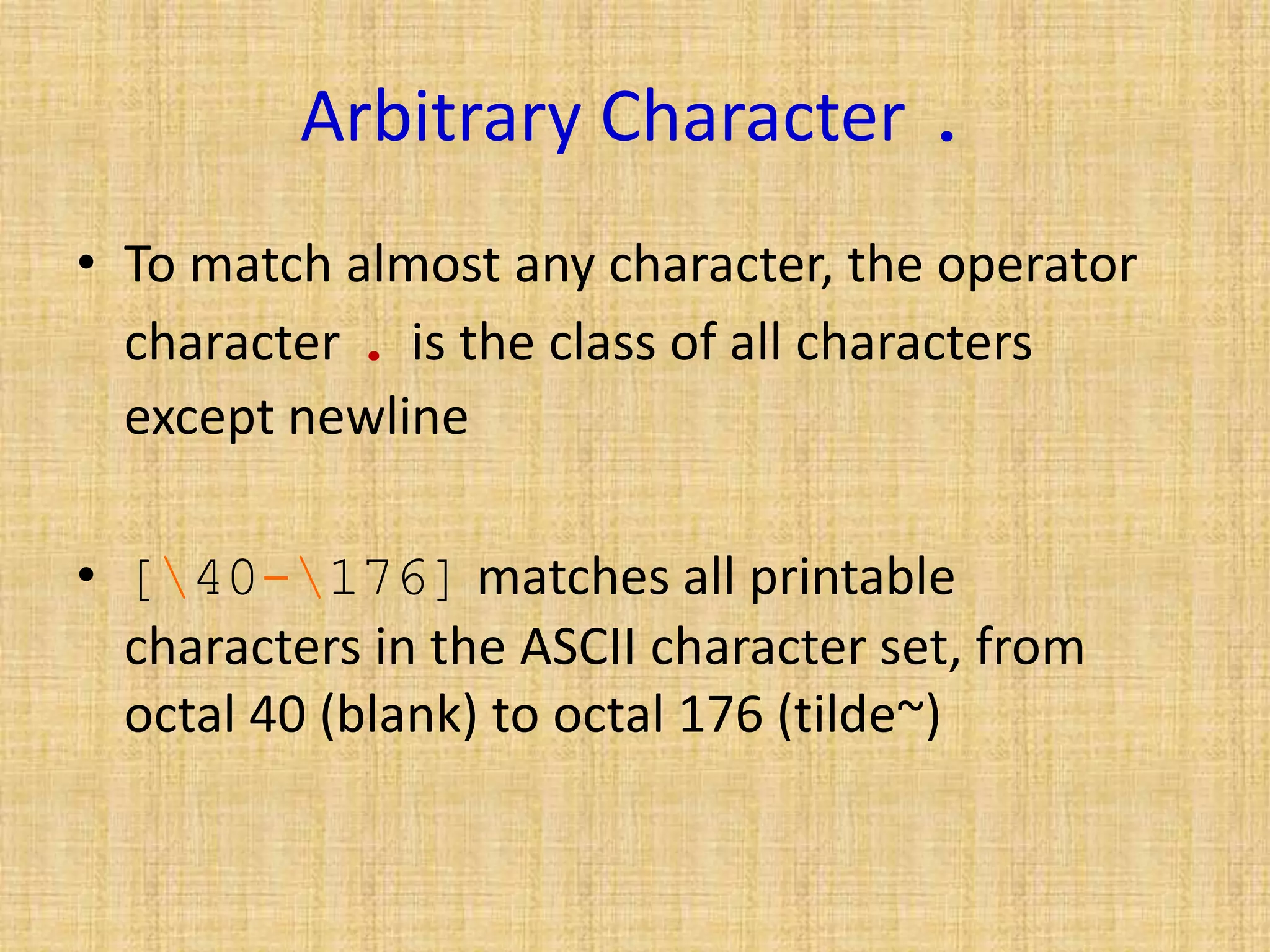 Arbitrary Character .
• To match almost any character, the operator
character . is the class of all characters
except newline
• [40-176] matches all printable
characters in the ASCII character set, from
octal 40 (blank) to octal 176 (tilde~)
 