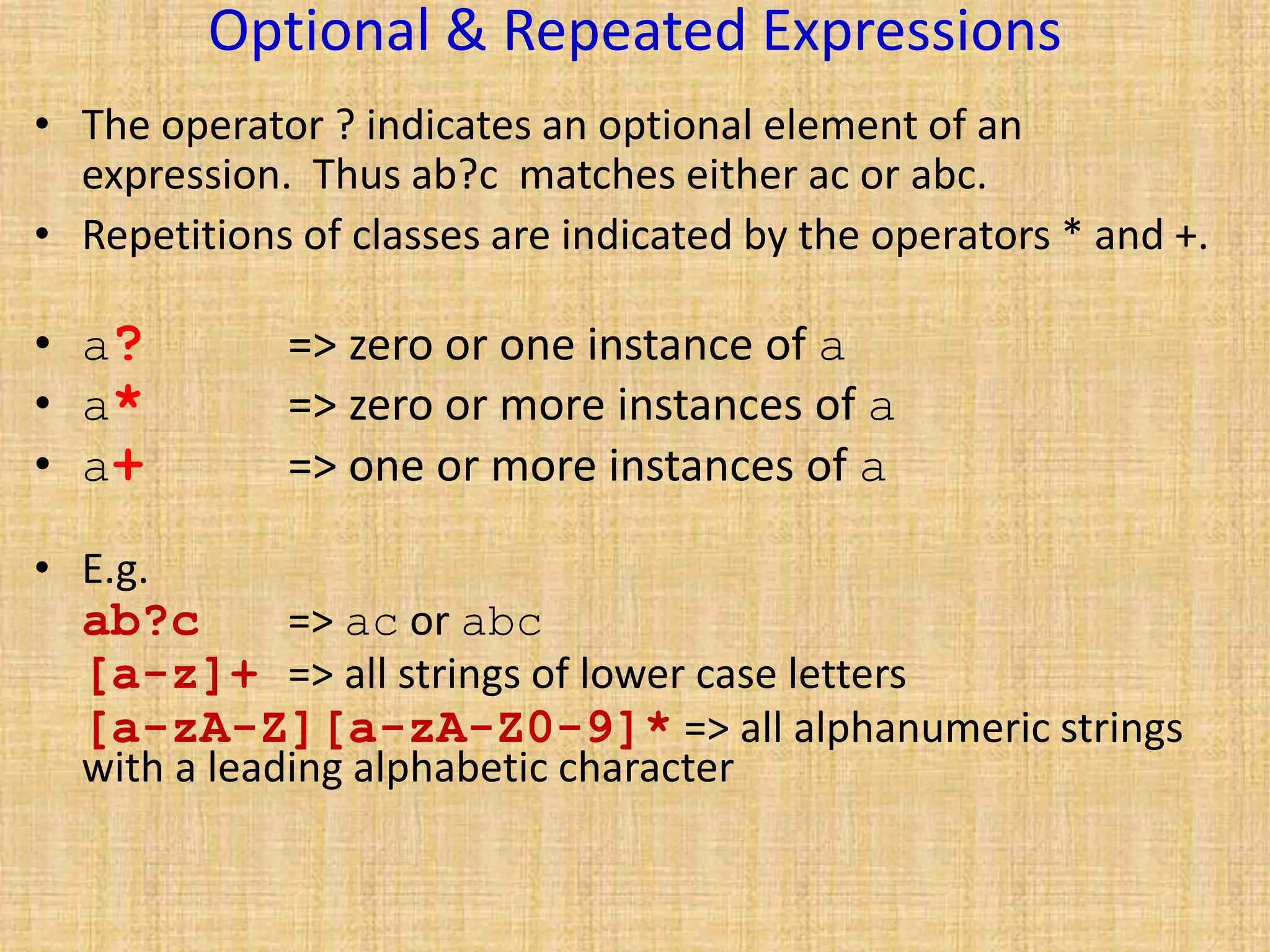 Optional & Repeated Expressions
• The operator ? indicates an optional element of an
expression. Thus ab?c matches either ac or abc.
• Repetitions of classes are indicated by the operators * and +.
• a? => zero or one instance of a
• a* => zero or more instances of a
• a+ => one or more instances of a
• E.g.
ab?c => ac or abc
[a-z]+ => all strings of lower case letters
[a-zA-Z][a-zA-Z0-9]* => all alphanumeric strings
with a leading alphabetic character
 