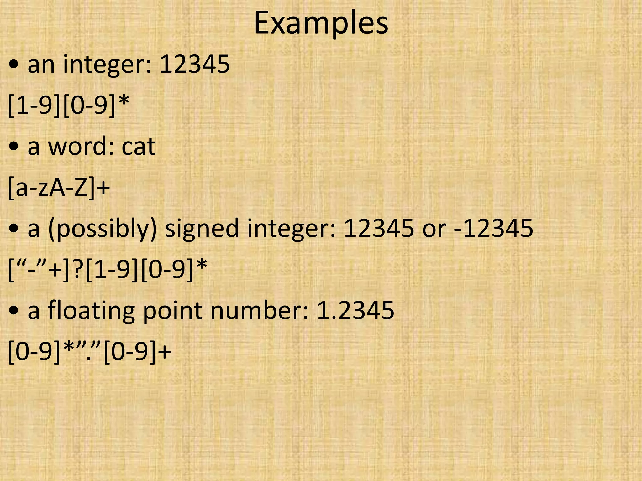 Examples
• an integer: 12345
[1-9][0-9]*
• a word: cat
[a-zA-Z]+
• a (possibly) signed integer: 12345 or -12345
[“-”+]?[1-9][0-9]*
• a floating point number: 1.2345
[0-9]*”.”[0-9]+
 