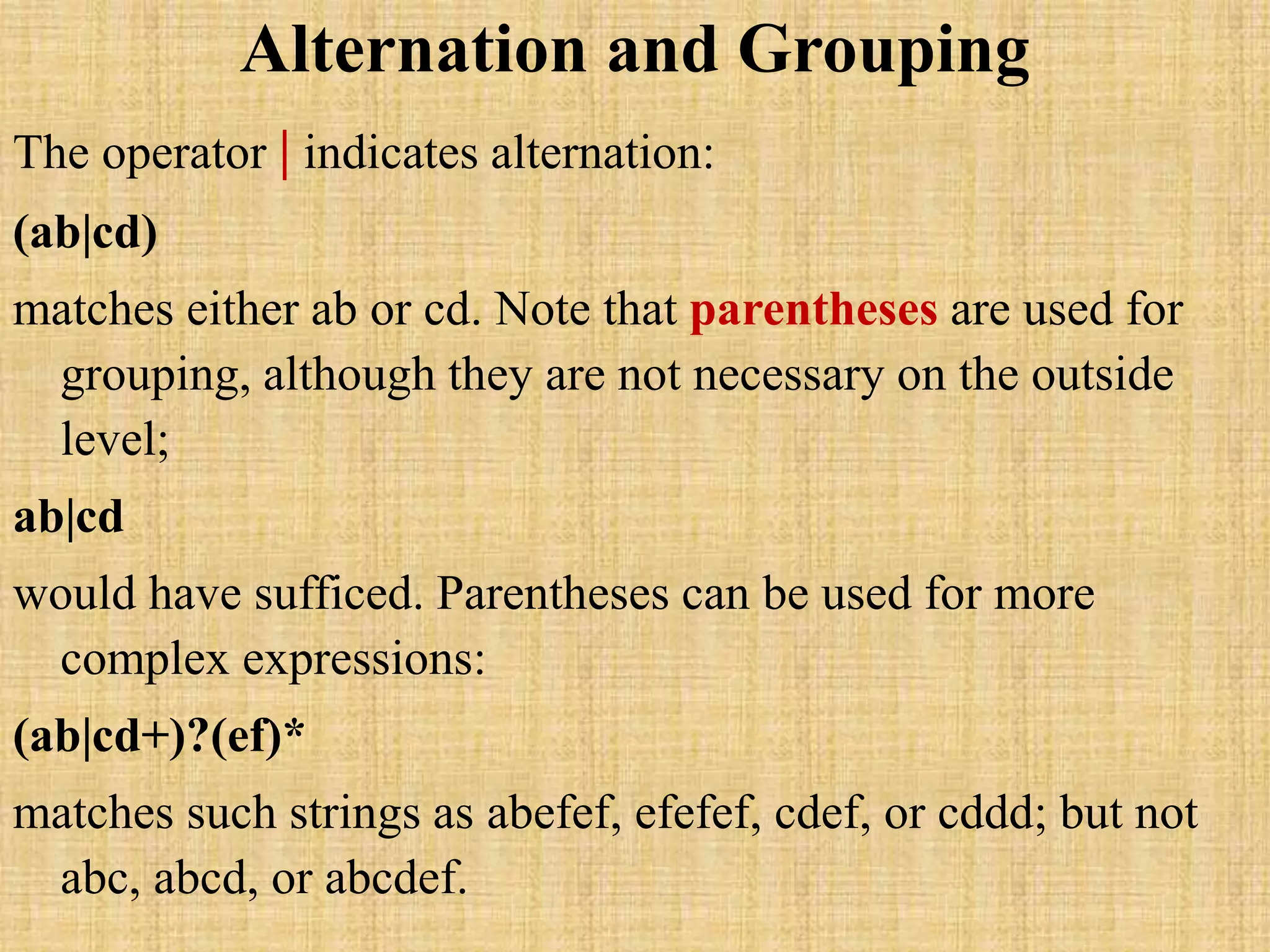 Alternation and Grouping
The operator | indicates alternation:
(ab|cd)
matches either ab or cd. Note that parentheses are used for
grouping, although they are not necessary on the outside
level;
ab|cd
would have sufficed. Parentheses can be used for more
complex expressions:
(ab|cd+)?(ef)*
matches such strings as abefef, efefef, cdef, or cddd; but not
abc, abcd, or abcdef.
 