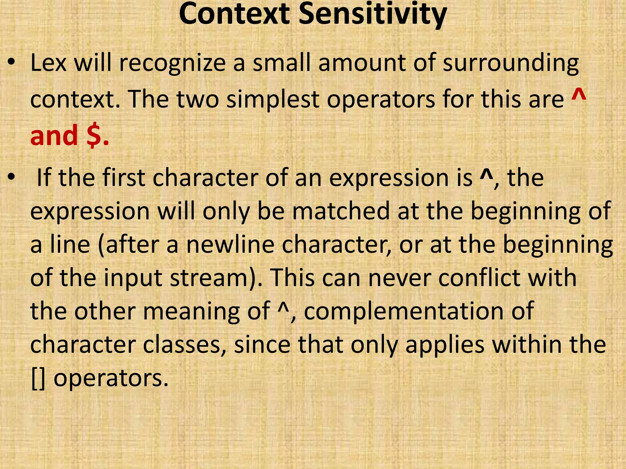 Context Sensitivity
• Lex will recognize a small amount of surrounding
context. The two simplest operators for this are ^
and $.
• If the first character of an expression is ^, the
expression will only be matched at the beginning of
a line (after a newline character, or at the beginning
of the input stream). This can never conflict with
the other meaning of ^, complementation of
character classes, since that only applies within the
[] operators.
 
