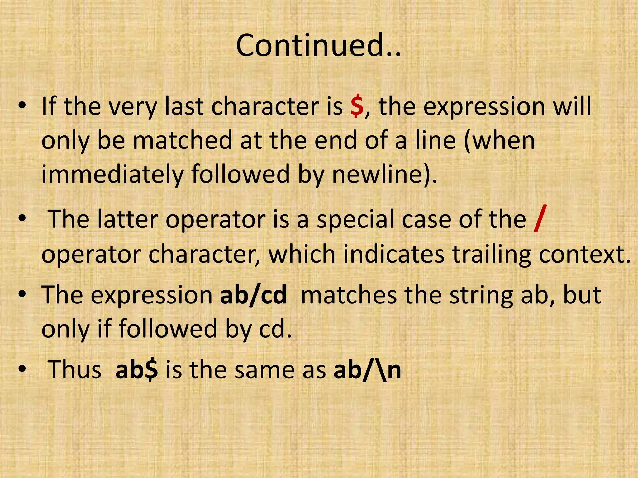 Continued..
• If the very last character is $, the expression will
only be matched at the end of a line (when
immediately followed by newline).
• The latter operator is a special case of the /
operator character, which indicates trailing context.
• The expression ab/cd matches the string ab, but
only if followed by cd.
• Thus ab$ is the same as ab/n
 