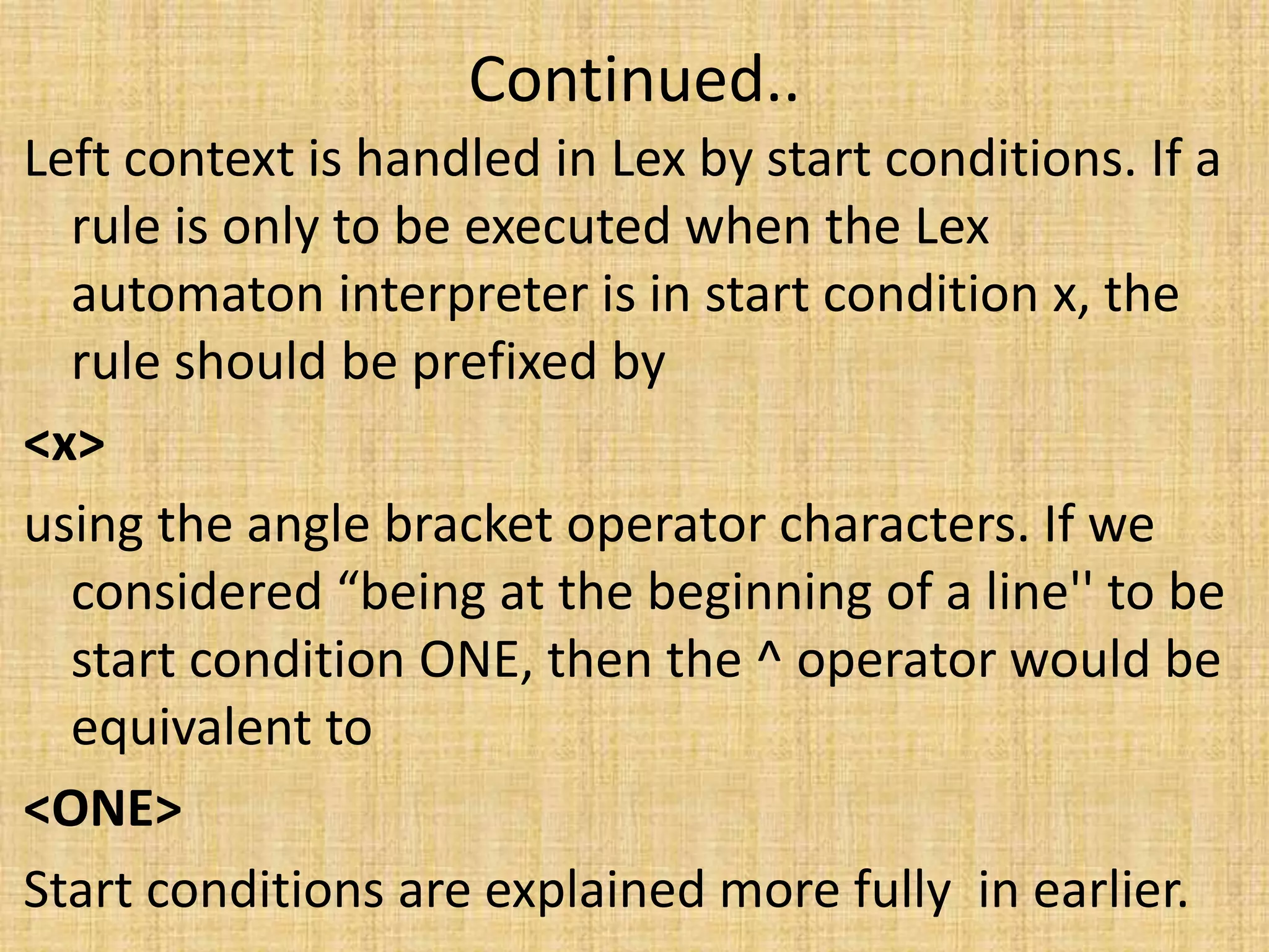 Continued..
Left context is handled in Lex by start conditions. If a
rule is only to be executed when the Lex
automaton interpreter is in start condition x, the
rule should be prefixed by
<x>
using the angle bracket operator characters. If we
considered “being at the beginning of a line'' to be
start condition ONE, then the ^ operator would be
equivalent to
<ONE>
Start conditions are explained more fully in earlier.
 