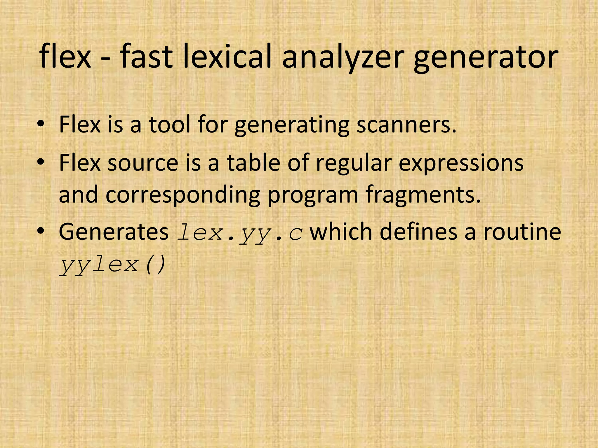 flex - fast lexical analyzer generator
• Flex is a tool for generating scanners.
• Flex source is a table of regular expressions
and corresponding program fragments.
• Generates lex.yy.c which defines a routine
yylex()
 