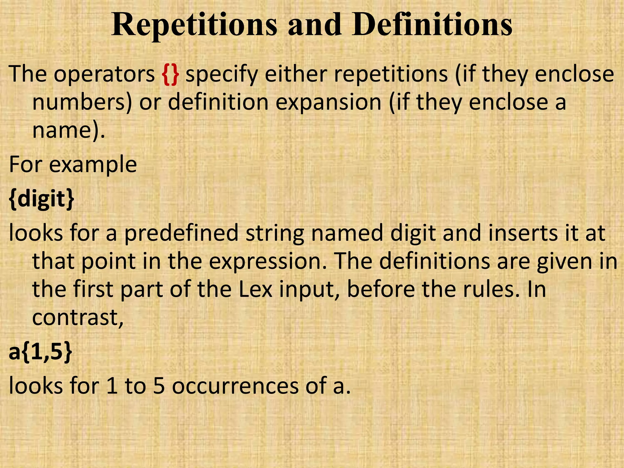 Repetitions and Definitions
The operators {} specify either repetitions (if they enclose
numbers) or definition expansion (if they enclose a
name).
For example
{digit}
looks for a predefined string named digit and inserts it at
that point in the expression. The definitions are given in
the first part of the Lex input, before the rules. In
contrast,
a{1,5}
looks for 1 to 5 occurrences of a.
 