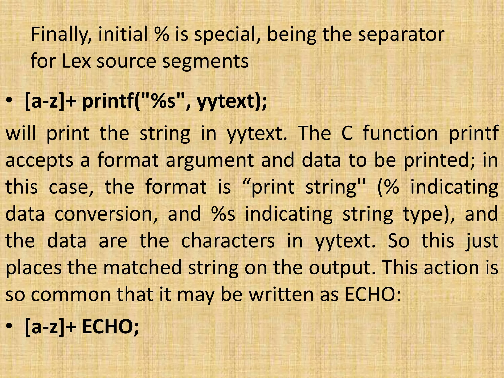 Finally, initial % is special, being the separator
for Lex source segments
• [a-z]+ printf("%s", yytext);
will print the string in yytext. The C function printf
accepts a format argument and data to be printed; in
this case, the format is “print string'' (% indicating
data conversion, and %s indicating string type), and
the data are the characters in yytext. So this just
places the matched string on the output. This action is
so common that it may be written as ECHO:
• [a-z]+ ECHO;
 