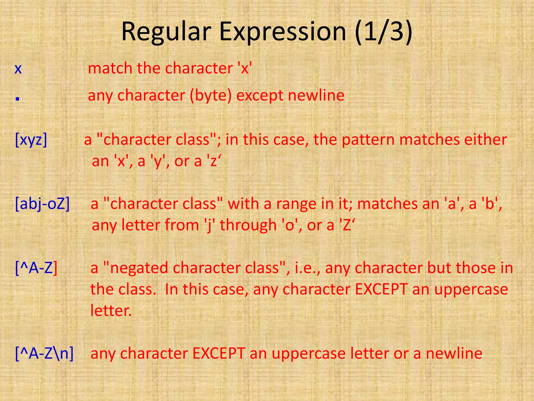 Regular Expression (1/3)
x match the character 'x'
. any character (byte) except newline
[xyz] a "character class"; in this case, the pattern matches either
an 'x', a 'y', or a 'z‘
[abj-oZ] a "character class" with a range in it; matches an 'a', a 'b',
any letter from 'j' through 'o', or a 'Z‘
[^A-Z] a "negated character class", i.e., any character but those in
the class. In this case, any character EXCEPT an uppercase
letter.
[^A-Zn] any character EXCEPT an uppercase letter or a newline
 