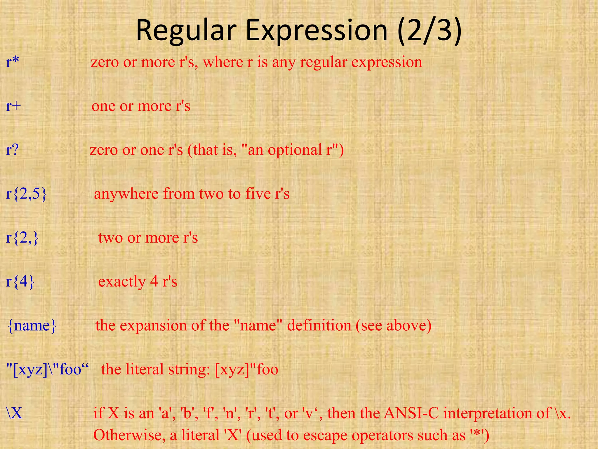 Regular Expression (2/3)
r* zero or more r's, where r is any regular expression
r+ one or more r's
r? zero or one r's (that is, "an optional r")
r{2,5} anywhere from two to five r's
r{2,} two or more r's
r{4} exactly 4 r's
{name} the expansion of the "name" definition (see above)
"[xyz]"foo“ the literal string: [xyz]"foo
X if X is an 'a', 'b', 'f', 'n', 'r', 't', or 'v‘, then the ANSI-C interpretation of x.
Otherwise, a literal 'X' (used to escape operators such as '*')
 