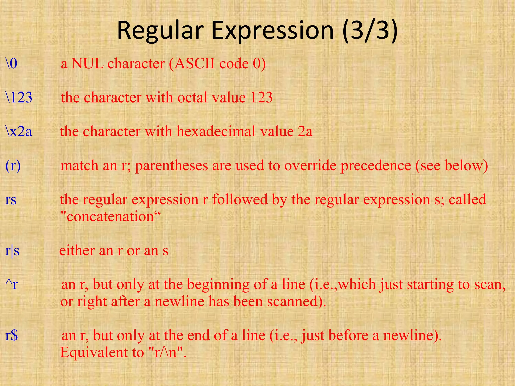 Regular Expression (3/3)
0 a NUL character (ASCII code 0)
123 the character with octal value 123
x2a the character with hexadecimal value 2a
(r) match an r; parentheses are used to override precedence (see below)
rs the regular expression r followed by the regular expression s; called
"concatenation“
r|s either an r or an s
^r an r, but only at the beginning of a line (i.e.,which just starting to scan,
or right after a newline has been scanned).
r$ an r, but only at the end of a line (i.e., just before a newline).
Equivalent to "r/n".
 