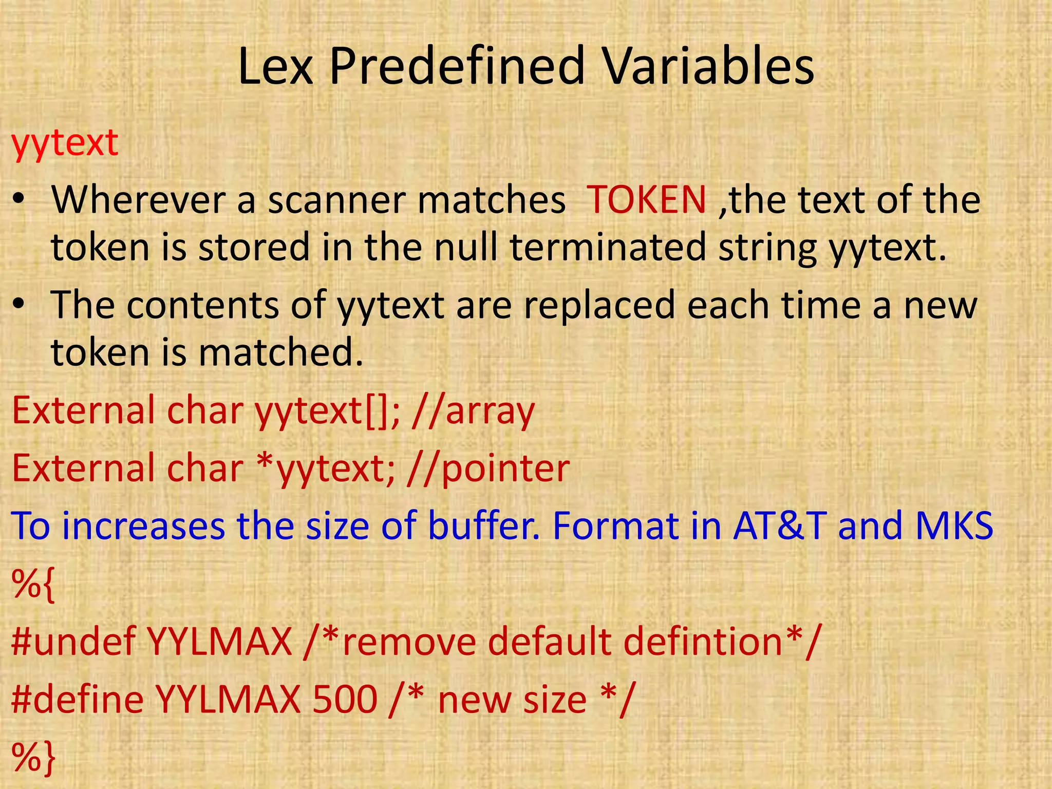 Lex Predefined Variables
yytext
• Wherever a scanner matches TOKEN ,the text of the
token is stored in the null terminated string yytext.
• The contents of yytext are replaced each time a new
token is matched.
External char yytext[]; //array
External char *yytext; //pointer
To increases the size of buffer. Format in AT&T and MKS
%{
#undef YYLMAX /*remove default defintion*/
#define YYLMAX 500 /* new size */
%}
 