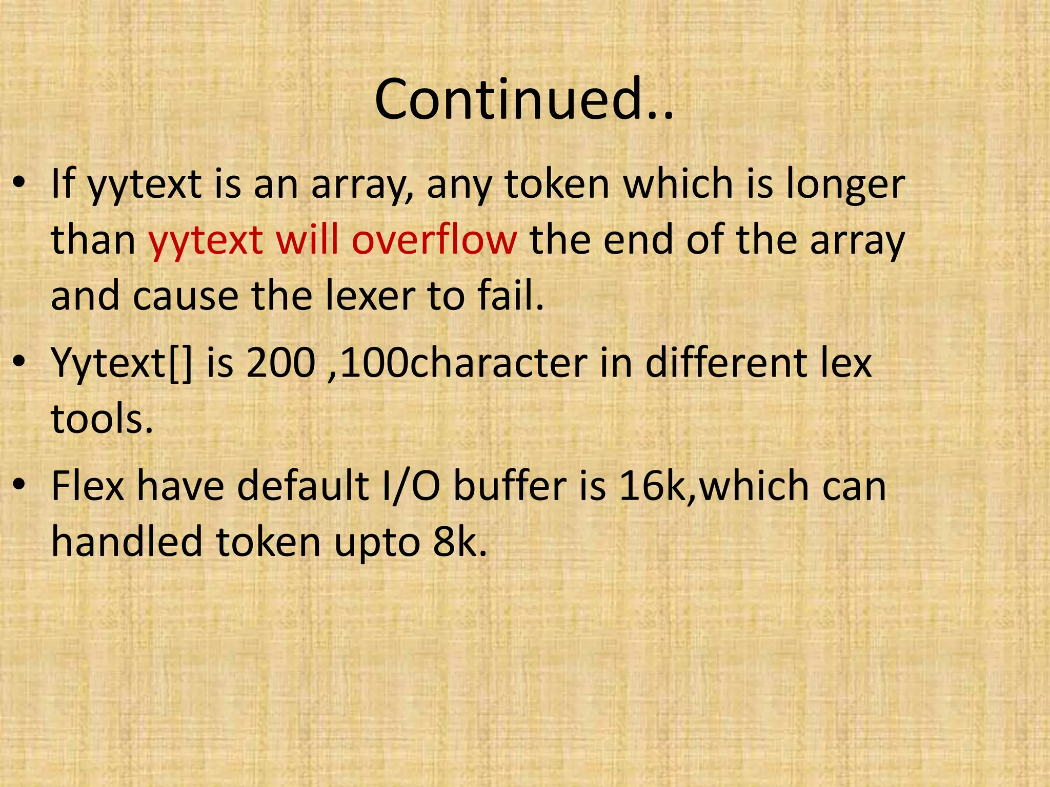 Continued..
• If yytext is an array, any token which is longer
than yytext will overflow the end of the array
and cause the lexer to fail.
• Yytext[] is 200 ,100character in different lex
tools.
• Flex have default I/O buffer is 16k,which can
handled token upto 8k.
 