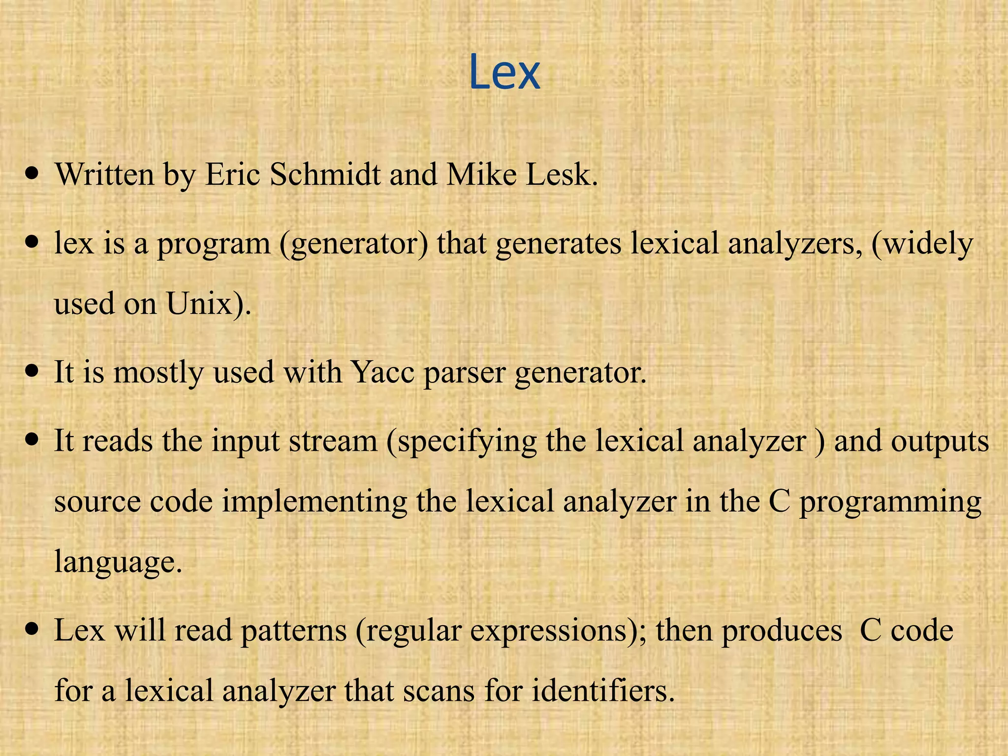 Lex
 Written by Eric Schmidt and Mike Lesk.
 lex is a program (generator) that generates lexical analyzers, (widely
used on Unix).
 It is mostly used with Yacc parser generator.
 It reads the input stream (specifying the lexical analyzer ) and outputs
source code implementing the lexical analyzer in the C programming
language.
 Lex will read patterns (regular expressions); then produces C code
for a lexical analyzer that scans for identifiers.
 