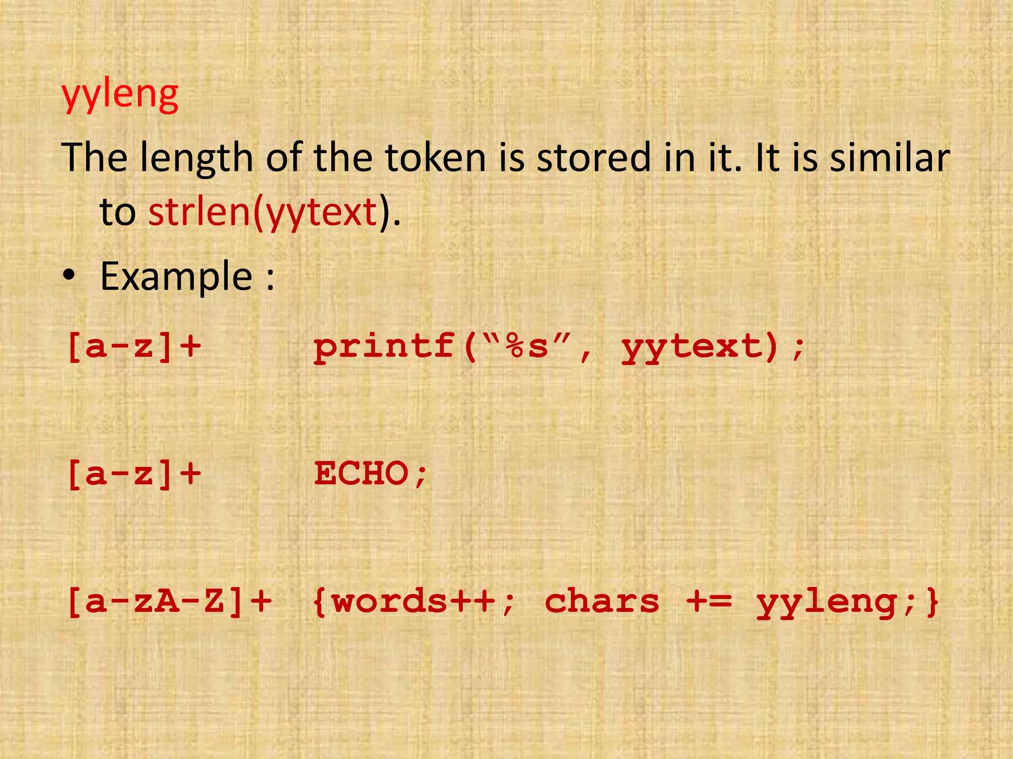 yyleng
The length of the token is stored in it. It is similar
to strlen(yytext).
• Example :
[a-z]+ printf(“%s”, yytext);
[a-z]+ ECHO;
[a-zA-Z]+ {words++; chars += yyleng;}
 