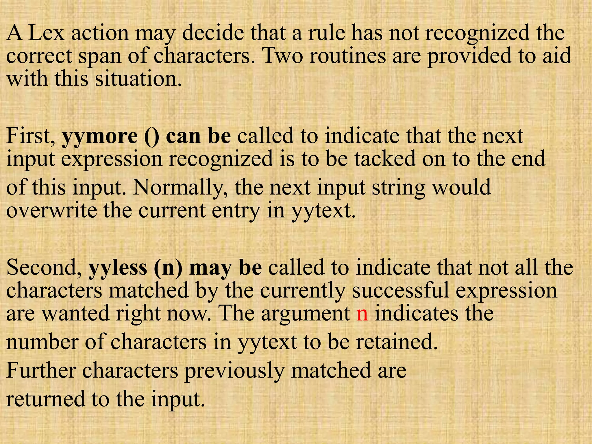 A Lex action may decide that a rule has not recognized the
correct span of characters. Two routines are provided to aid
with this situation.
First, yymore () can be called to indicate that the next
input expression recognized is to be tacked on to the end
of this input. Normally, the next input string would
overwrite the current entry in yytext.
Second, yyless (n) may be called to indicate that not all the
characters matched by the currently successful expression
are wanted right now. The argument n indicates the
number of characters in yytext to be retained.
Further characters previously matched are
returned to the input.
 