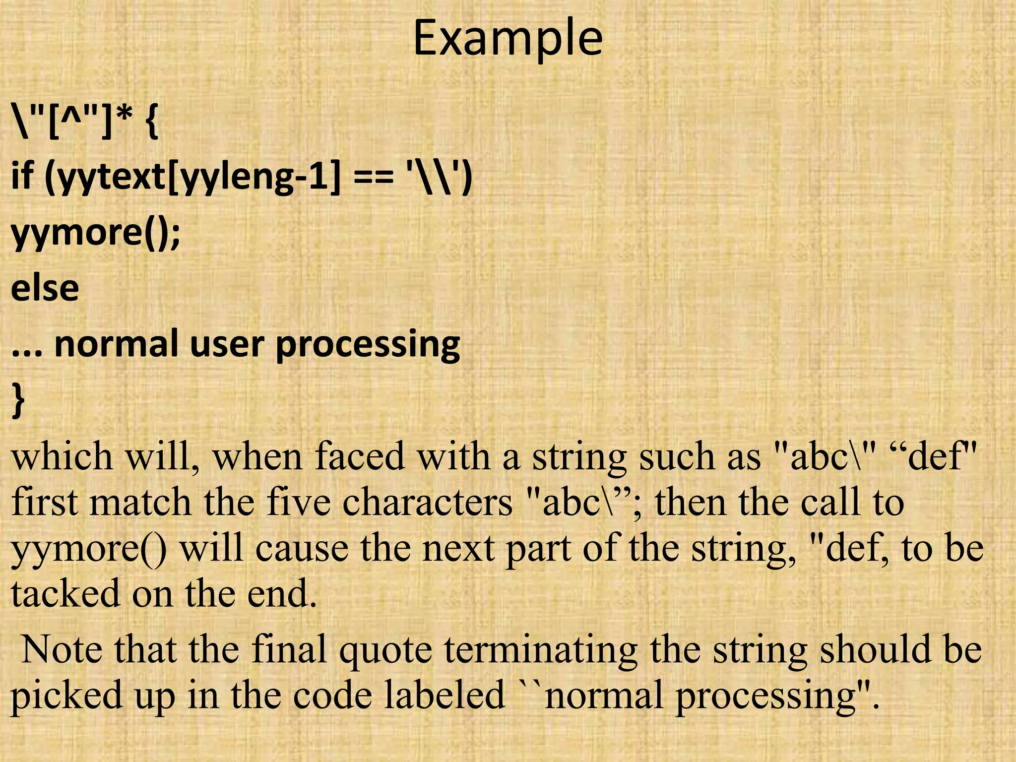 Example
"[^"]* {
if (yytext[yyleng-1] == '')
yymore();
else
... normal user processing
}
which will, when faced with a string such as "abc" “def"
first match the five characters "abc”; then the call to
yymore() will cause the next part of the string, "def, to be
tacked on the end.
Note that the final quote terminating the string should be
picked up in the code labeled ``normal processing''.
 