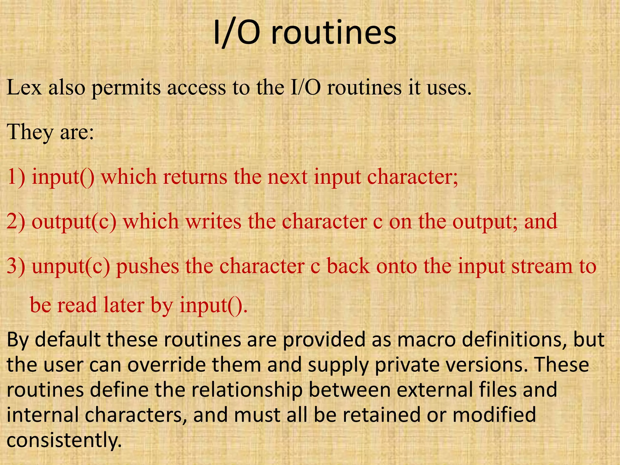 I/O routines
Lex also permits access to the I/O routines it uses.
They are:
1) input() which returns the next input character;
2) output(c) which writes the character c on the output; and
3) unput(c) pushes the character c back onto the input stream to
be read later by input().
By default these routines are provided as macro definitions, but
the user can override them and supply private versions. These
routines define the relationship between external files and
internal characters, and must all be retained or modified
consistently.
 