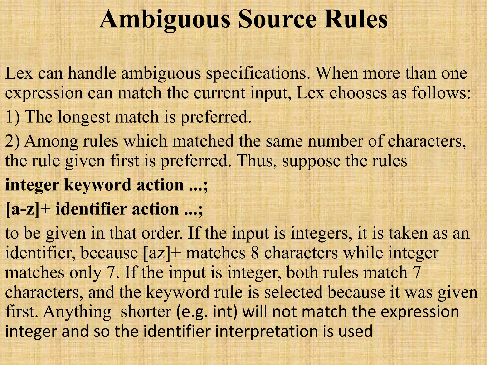 Ambiguous Source Rules
Lex can handle ambiguous specifications. When more than one
expression can match the current input, Lex chooses as follows:
1) The longest match is preferred.
2) Among rules which matched the same number of characters,
the rule given first is preferred. Thus, suppose the rules
integer keyword action ...;
[a-z]+ identifier action ...;
to be given in that order. If the input is integers, it is taken as an
identifier, because [az]+ matches 8 characters while integer
matches only 7. If the input is integer, both rules match 7
characters, and the keyword rule is selected because it was given
first. Anything shorter (e.g. int) will not match the expression
integer and so the identifier interpretation is used
 