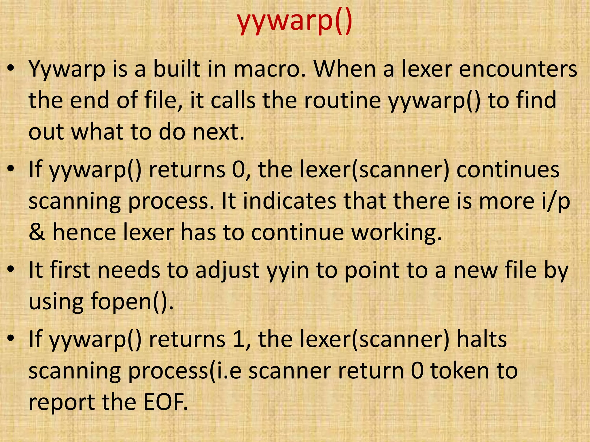 yywarp()
• Yywarp is a built in macro. When a lexer encounters
the end of file, it calls the routine yywarp() to find
out what to do next.
• If yywarp() returns 0, the lexer(scanner) continues
scanning process. It indicates that there is more i/p
& hence lexer has to continue working.
• It first needs to adjust yyin to point to a new file by
using fopen().
• If yywarp() returns 1, the lexer(scanner) halts
scanning process(i.e scanner return 0 token to
report the EOF.
 