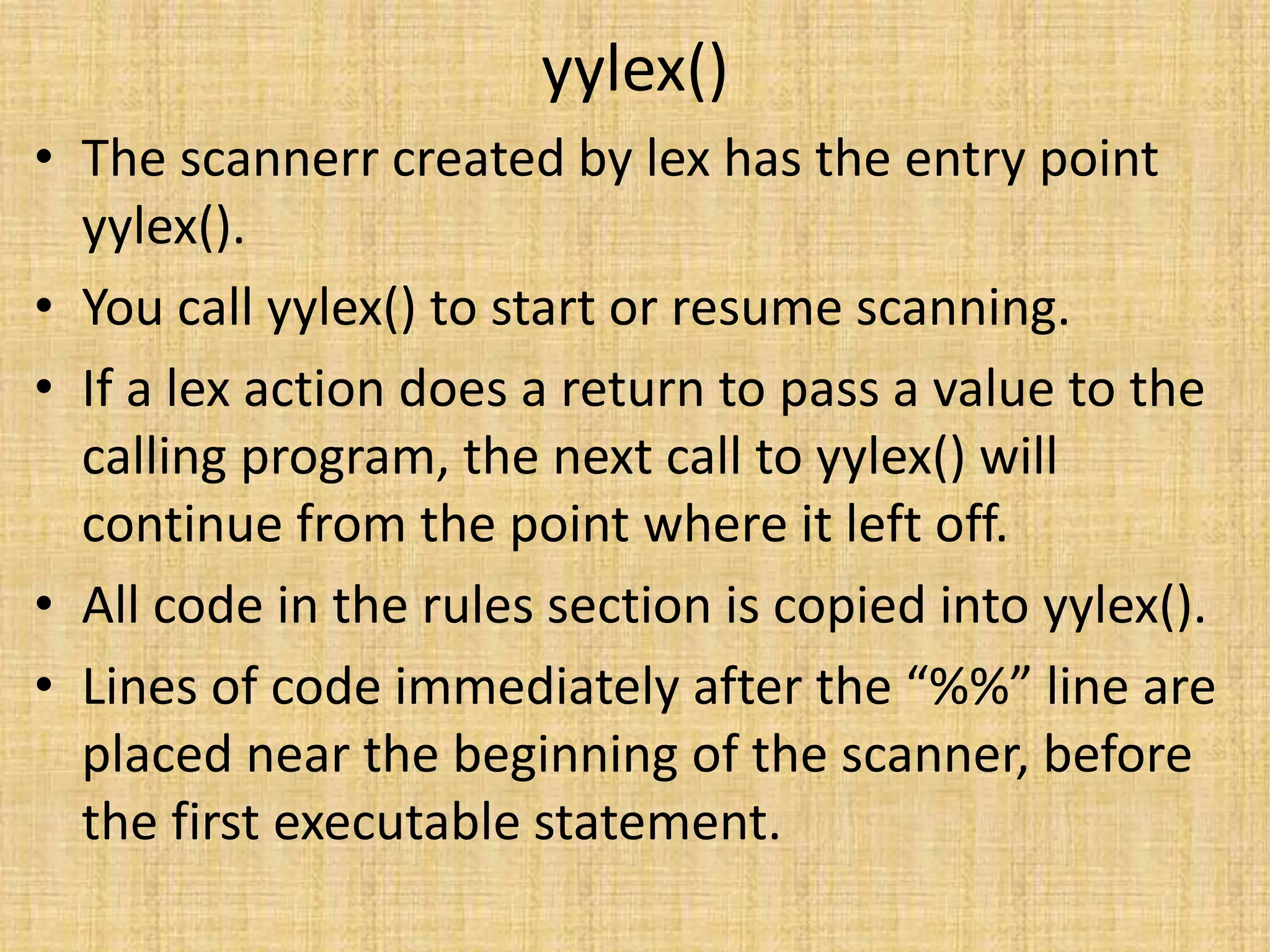 yylex()
• The scannerr created by lex has the entry point
yylex().
• You call yylex() to start or resume scanning.
• If a lex action does a return to pass a value to the
calling program, the next call to yylex() will
continue from the point where it left off.
• All code in the rules section is copied into yylex().
• Lines of code immediately after the “%%” line are
placed near the beginning of the scanner, before
the first executable statement.
 