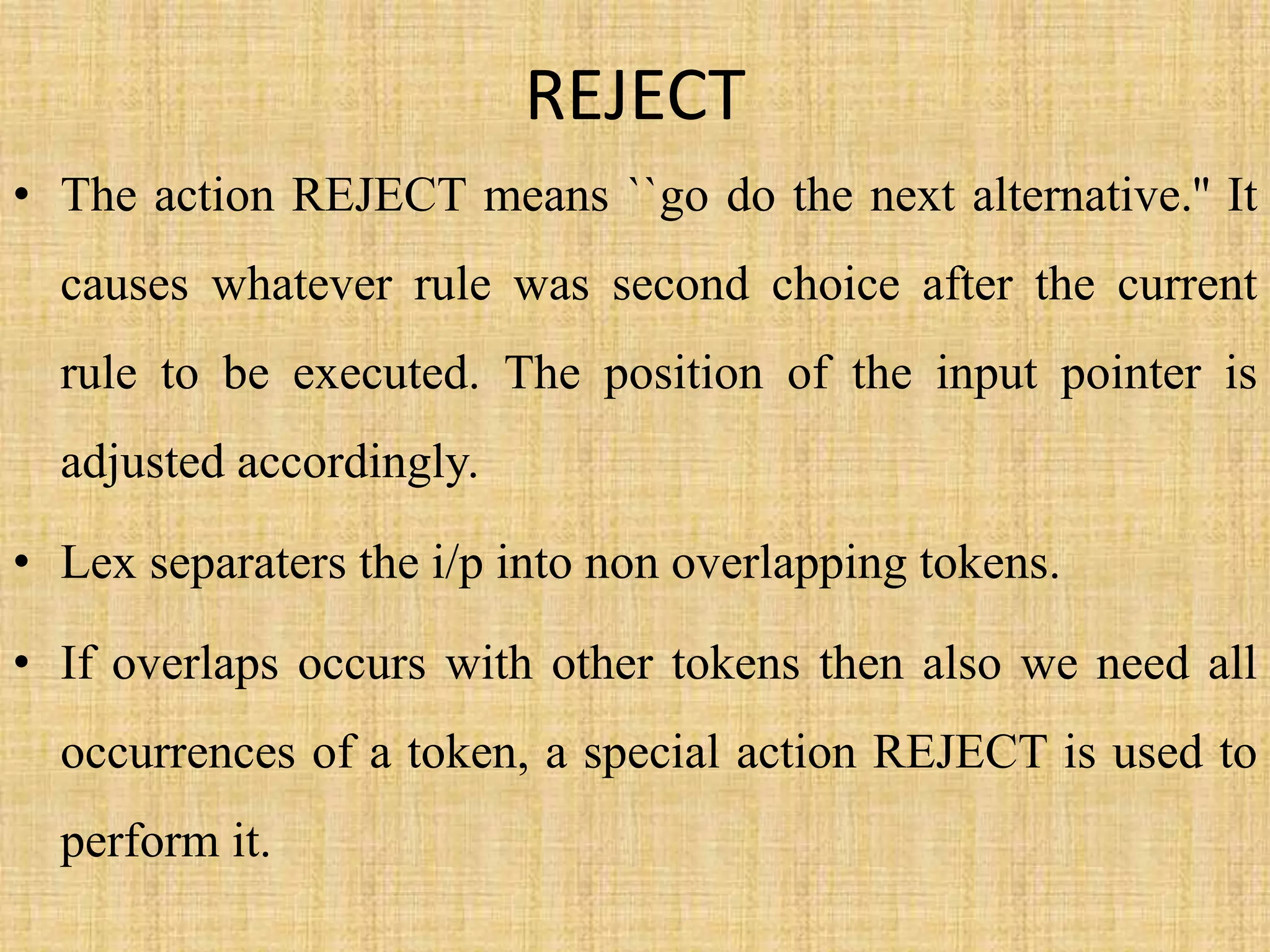 REJECT
• The action REJECT means ``go do the next alternative.'' It
causes whatever rule was second choice after the current
rule to be executed. The position of the input pointer is
adjusted accordingly.
• Lex separaters the i/p into non overlapping tokens.
• If overlaps occurs with other tokens then also we need all
occurrences of a token, a special action REJECT is used to
perform it.
 