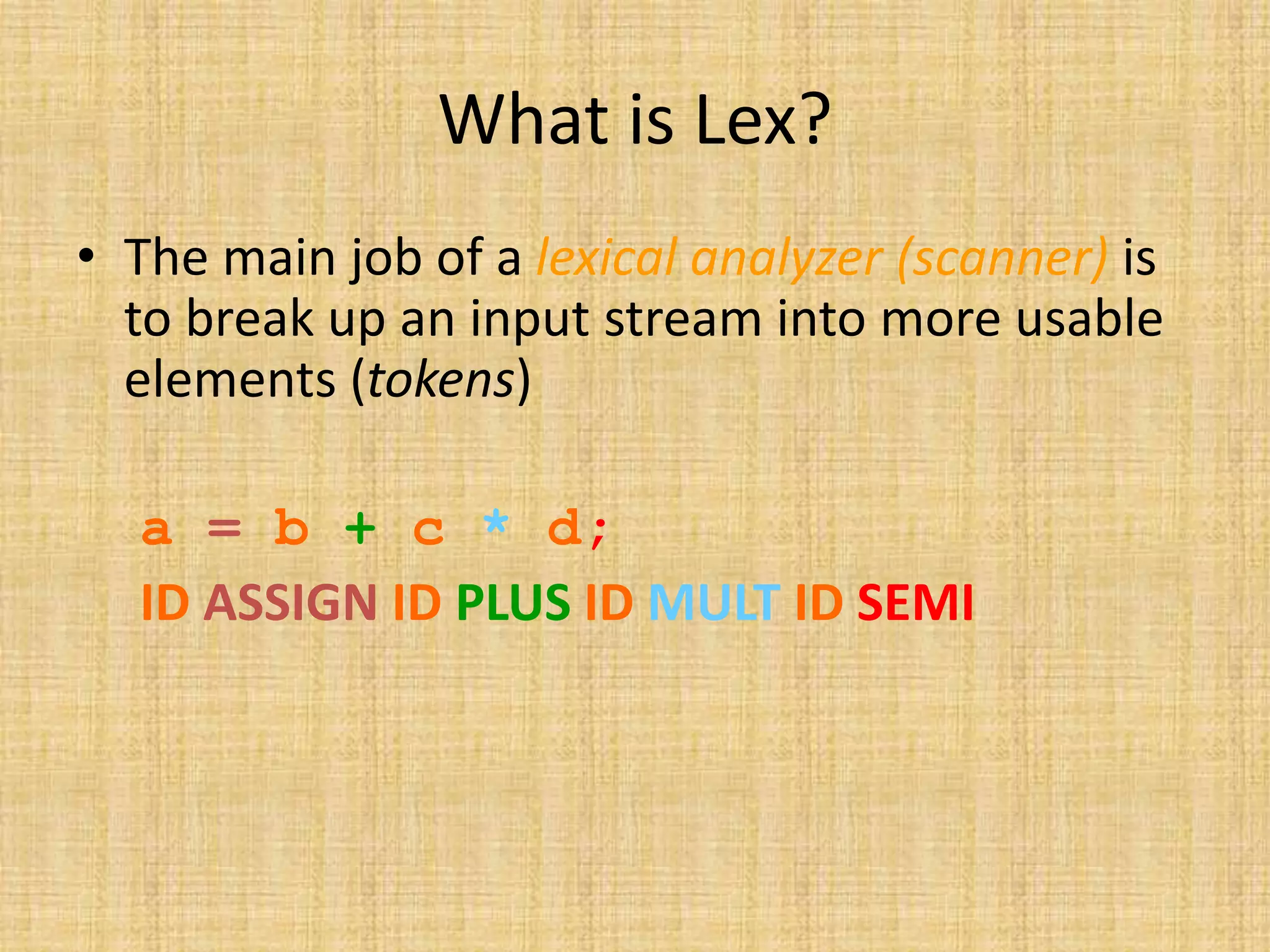 What is Lex?
• The main job of a lexical analyzer (scanner) is
to break up an input stream into more usable
elements (tokens)
a = b + c * d;
ID ASSIGN ID PLUS ID MULT ID SEMI
 