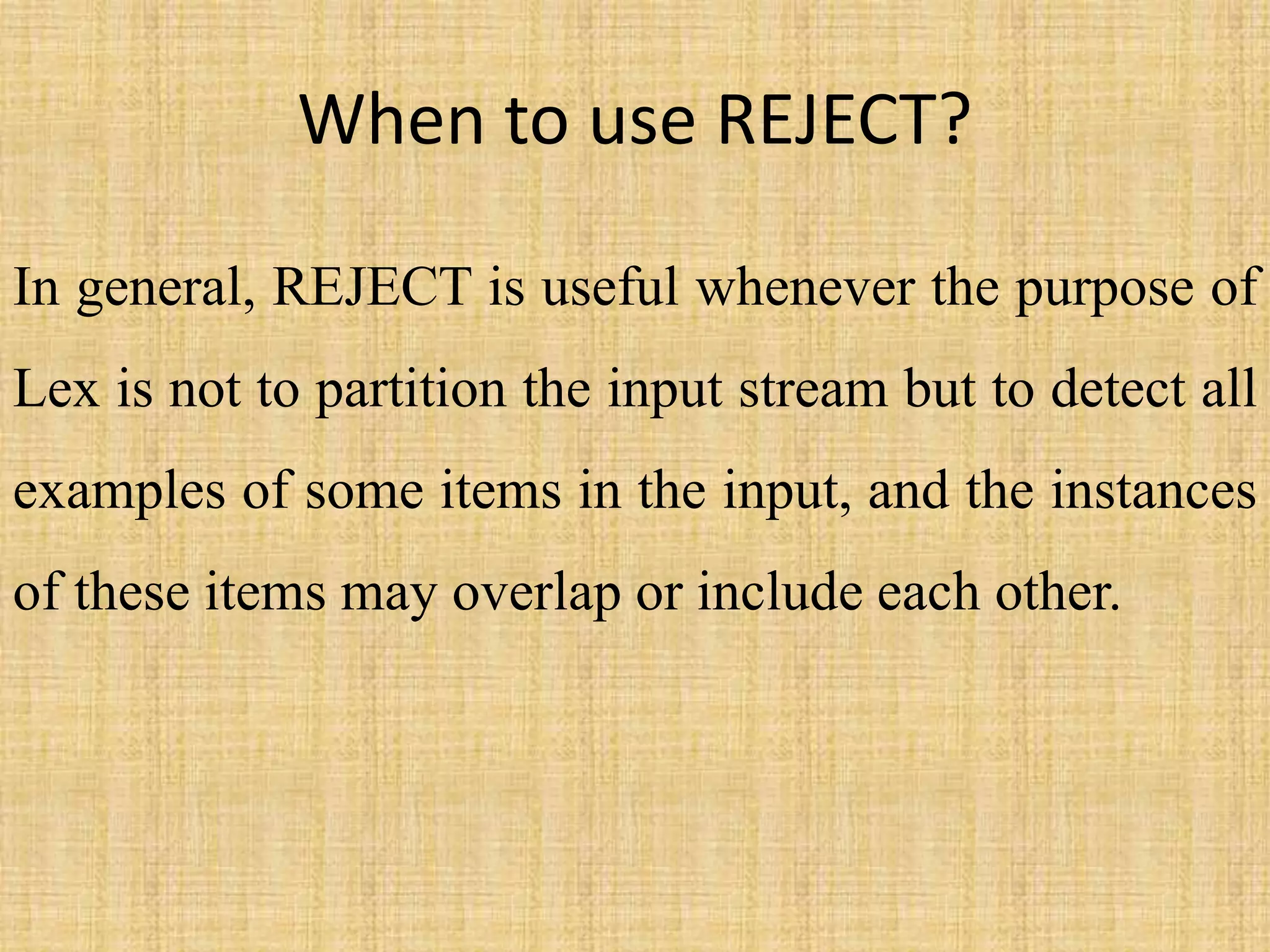 When to use REJECT?
In general, REJECT is useful whenever the purpose of
Lex is not to partition the input stream but to detect all
examples of some items in the input, and the instances
of these items may overlap or include each other.
 
