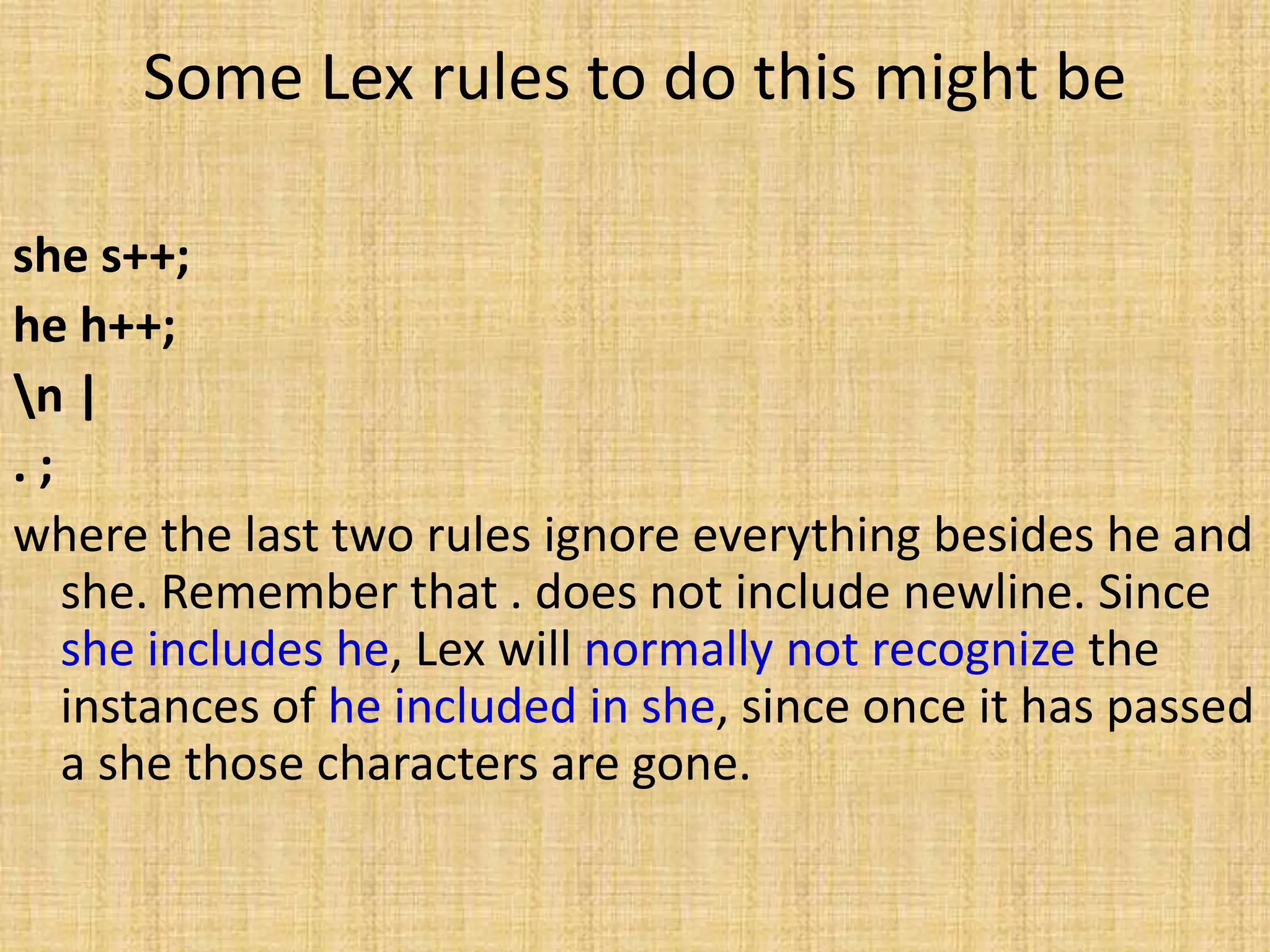 Some Lex rules to do this might be
she s++;
he h++;
n |
. ;
where the last two rules ignore everything besides he and
she. Remember that . does not include newline. Since
she includes he, Lex will normally not recognize the
instances of he included in she, since once it has passed
a she those characters are gone.
 
