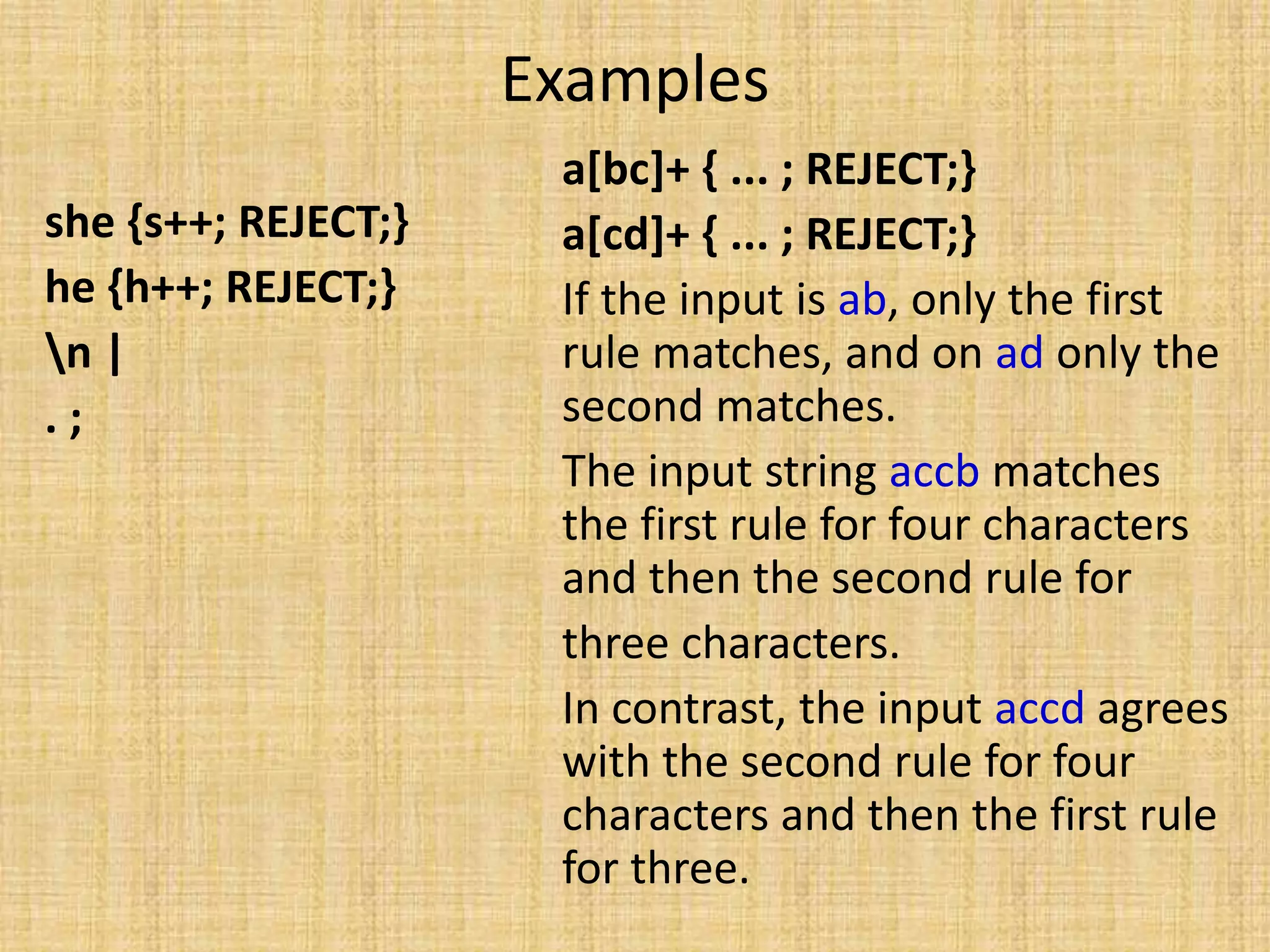 Examples
she {s++; REJECT;}
he {h++; REJECT;}
n |
. ;
a[bc]+ { ... ; REJECT;}
a[cd]+ { ... ; REJECT;}
If the input is ab, only the first
rule matches, and on ad only the
second matches.
The input string accb matches
the first rule for four characters
and then the second rule for
three characters.
In contrast, the input accd agrees
with the second rule for four
characters and then the first rule
for three.
 