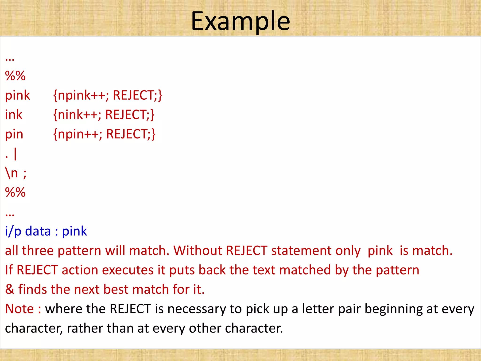 Example
…
%%
pink {npink++; REJECT;}
ink {nink++; REJECT;}
pin {npin++; REJECT;}
. |
n ;
%%
…
i/p data : pink
all three pattern will match. Without REJECT statement only pink is match.
If REJECT action executes it puts back the text matched by the pattern
& finds the next best match for it.
Note : where the REJECT is necessary to pick up a letter pair beginning at every
character, rather than at every other character.
 