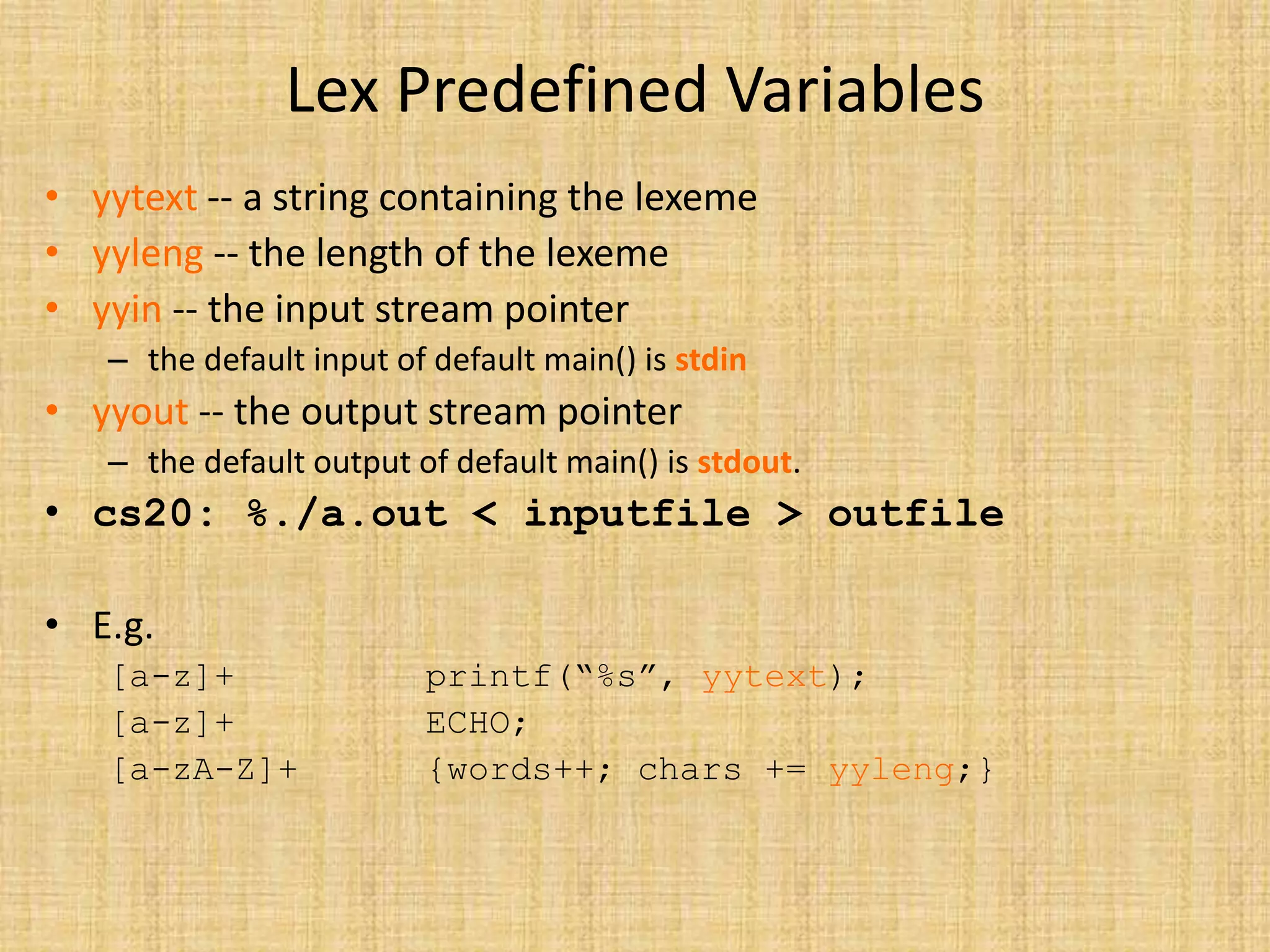 Lex Predefined Variables
• yytext -- a string containing the lexeme
• yyleng -- the length of the lexeme
• yyin -- the input stream pointer
– the default input of default main() is stdin
• yyout -- the output stream pointer
– the default output of default main() is stdout.
• cs20: %./a.out < inputfile > outfile
• E.g.
[a-z]+ printf(“%s”, yytext);
[a-z]+ ECHO;
[a-zA-Z]+ {words++; chars += yyleng;}
 