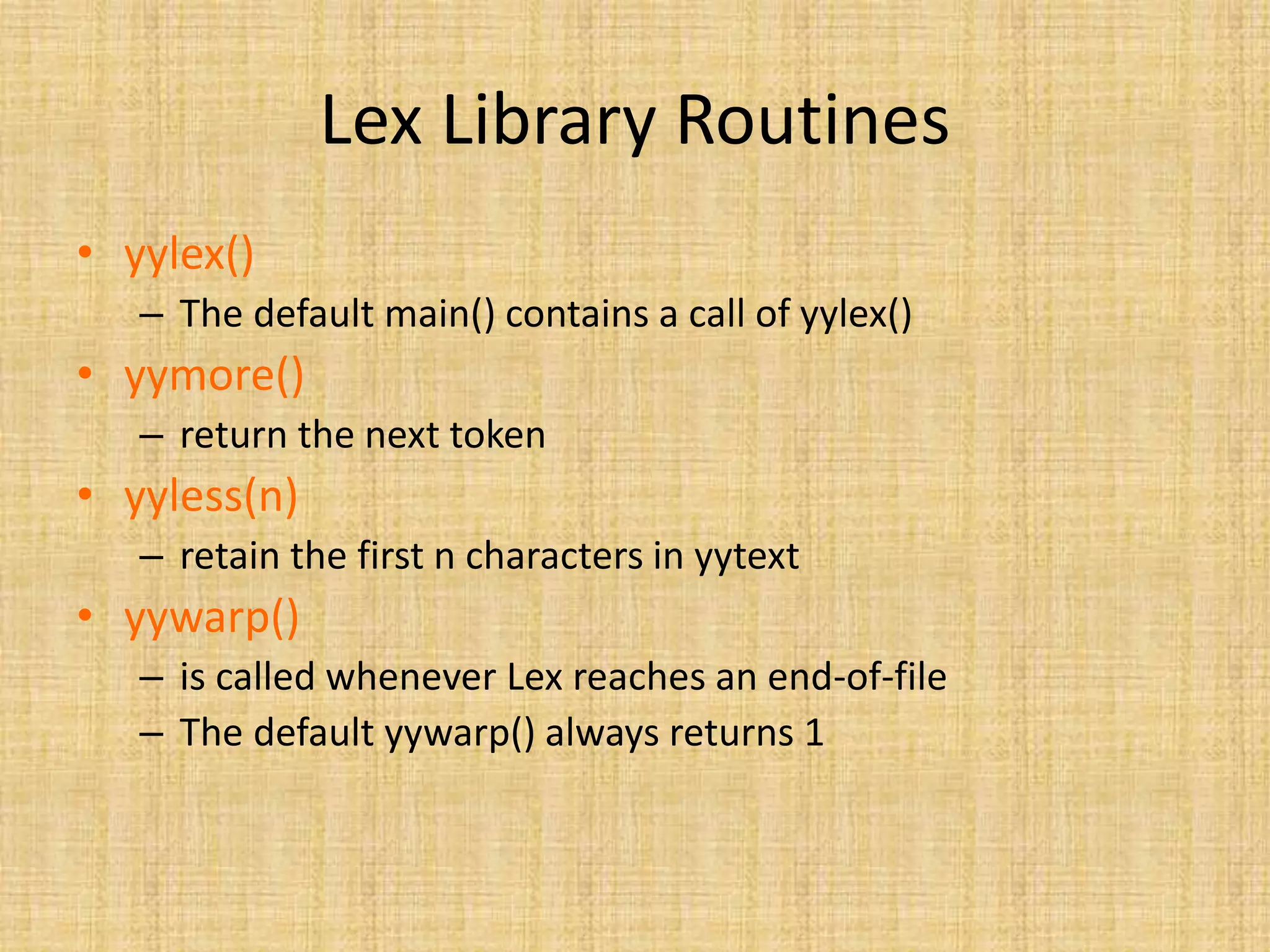 Lex Library Routines
• yylex()
– The default main() contains a call of yylex()
• yymore()
– return the next token
• yyless(n)
– retain the first n characters in yytext
• yywarp()
– is called whenever Lex reaches an end-of-file
– The default yywarp() always returns 1
 
