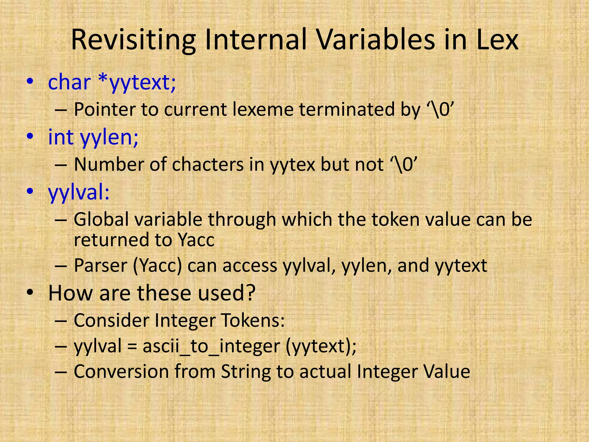 Revisiting Internal Variables in Lex
• char *yytext;
– Pointer to current lexeme terminated by ‘0’
• int yylen;
– Number of chacters in yytex but not ‘0’
• yylval:
– Global variable through which the token value can be
returned to Yacc
– Parser (Yacc) can access yylval, yylen, and yytext
• How are these used?
– Consider Integer Tokens:
– yylval = ascii_to_integer (yytext);
– Conversion from String to actual Integer Value
 