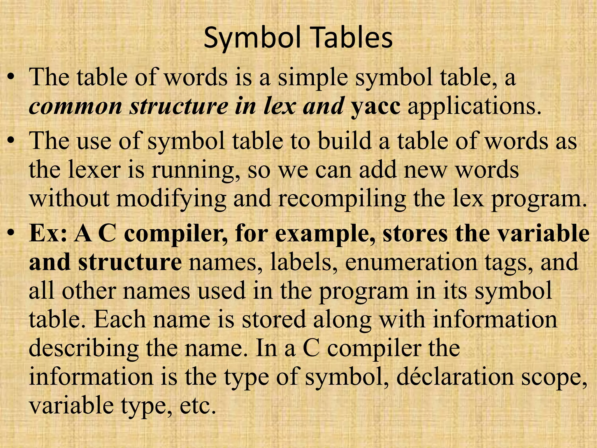 Symbol Tables
• The table of words is a simple symbol table, a
common structure in lex and yacc applications.
• The use of symbol table to build a table of words as
the lexer is running, so we can add new words
without modifying and recompiling the lex program.
• Ex: A C compiler, for example, stores the variable
and structure names, labels, enumeration tags, and
all other names used in the program in its symbol
table. Each name is stored along with information
describing the name. In a C compiler the
information is the type of symbol, déclaration scope,
variable type, etc.
 