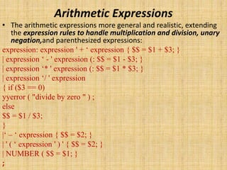 Arithmetic Expressions
• The arithmetic expressions more general and realistic, extending
the expression rules to handle multiplication and division, unary
negation,and parenthesized expressions:
expression: expression ' + ‘ expression { $$ = $1 + $3; }
| expression ‘ - ' expression (: $$ = $1 - $3; }
| expression ‘* ' expression (: $$ = $1 * $3; }
| expression ‘/ ' expression
{ if ($3 == 0)
yyerror ( "divide by zero " ) ;
else
$$ = $1 / $3;
}
|‘ – ‘ expression { $$ = $2; }
| ' ( ‘ expression ' ) ' { $$ = $2; }
| NUMBER ( $$ = $1; }
;
 