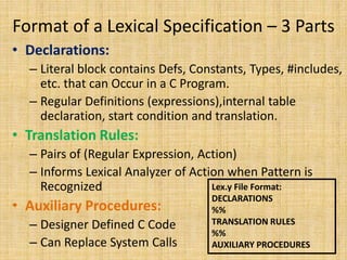 Format of a Lexical Specification – 3 Parts
• Declarations:
– Literal block contains Defs, Constants, Types, #includes,
etc. that can Occur in a C Program.
– Regular Definitions (expressions),internal table
declaration, start condition and translation.
• Translation Rules:
– Pairs of (Regular Expression, Action)
– Informs Lexical Analyzer of Action when Pattern is
Recognized
• Auxiliary Procedures:
– Designer Defined C Code
– Can Replace System Calls
Lex.y File Format:
DECLARATIONS
%%
TRANSLATION RULES
%%
AUXILIARY PROCEDURES
 
