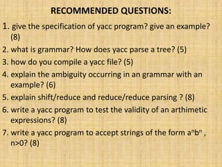 RECOMMENDED QUESTIONS:
1. give the specification of yacc program? give an example?
(8)
2. what is grammar? How does yacc parse a tree? (5)
3. how do you compile a yacc file? (5)
4. explain the ambiguity occurring in an grammar with an
example? (6)
5. explain shift/reduce and reduce/reduce parsing ? (8)
6. write a yacc program to test the validity of an arthimetic
expressions? (8)
7. write a yacc program to accept strings of the form anbn ,
n>0? (8)
 