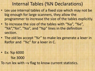 Internal Tables (%N Declarations)
• Lex use internal tables of a fixed size which may not be
big enough for large scanners, they allow the
programmer to increase the size of the tables explicitly.
• To increase the size of the tables with “%a”, “%e”,
“%k”,“%n”, “%o”, and “%p” lines in the definition
section.
• The old lex accept “%r” to make lex generate a lexer in
Ratfor and “%c” for a lexer in C.
• Ex: %p 6000
%e 3000
To run lex with –v flag to know current statistics.
 