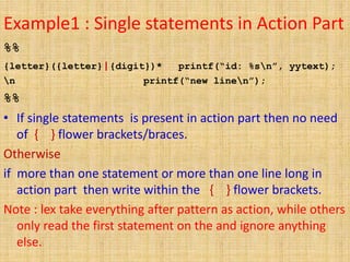 Example1 : Single statements in Action Part
%%
{letter}({letter}|{digit})* printf(“id: %sn”, yytext);
n printf(“new linen”);
%%
• If single statements is present in action part then no need
of { } flower brackets/braces.
Otherwise
if more than one statement or more than one line long in
action part then write within the { } flower brackets.
Note : lex take everything after pattern as action, while others
only read the first statement on the and ignore anything
else.
 