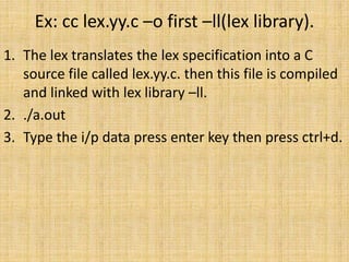 Ex: cc lex.yy.c –o first –ll(lex library).
1. The lex translates the lex specification into a C
source file called lex.yy.c. then this file is compiled
and linked with lex library –ll.
2. ./a.out
3. Type the i/p data press enter key then press ctrl+d.
 