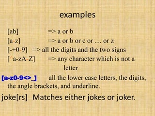 examples
[ab] => a or b
[a-z] => a or b or c or … or z
[-+0-9] => all the digits and the two signs
[^a-zA-Z] => any character which is not a
letter
[a-z0-9<>_] all the lower case letters, the digits,
the angle brackets, and underline.
joke[rs] Matches either jokes or joker.
 