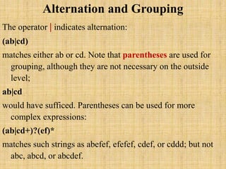 Alternation and Grouping
The operator | indicates alternation:
(ab|cd)
matches either ab or cd. Note that parentheses are used for
grouping, although they are not necessary on the outside
level;
ab|cd
would have sufficed. Parentheses can be used for more
complex expressions:
(ab|cd+)?(ef)*
matches such strings as abefef, efefef, cdef, or cddd; but not
abc, abcd, or abcdef.
 