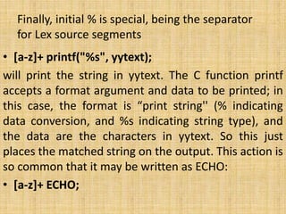 Finally, initial % is special, being the separator
for Lex source segments
• [a-z]+ printf("%s", yytext);
will print the string in yytext. The C function printf
accepts a format argument and data to be printed; in
this case, the format is “print string'' (% indicating
data conversion, and %s indicating string type), and
the data are the characters in yytext. So this just
places the matched string on the output. This action is
so common that it may be written as ECHO:
• [a-z]+ ECHO;
 