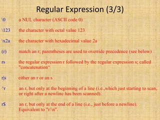 Regular Expression (3/3)
0 a NUL character (ASCII code 0)
123 the character with octal value 123
x2a the character with hexadecimal value 2a
(r) match an r; parentheses are used to override precedence (see below)
rs the regular expression r followed by the regular expression s; called
"concatenation“
r|s either an r or an s
^r an r, but only at the beginning of a line (i.e.,which just starting to scan,
or right after a newline has been scanned).
r$ an r, but only at the end of a line (i.e., just before a newline).
Equivalent to "r/n".
 