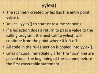 yylex()
• The scannerr created by lex has the entry point
yylex().
• You call yylex() to start or resume scanning.
• If a lex action does a return to pass a value to the
calling program, the next call to yylex() will
continue from the point where it left off.
• All code in the rules section is copied into yylex().
• Lines of code immediately after the “%%” line are
placed near the beginning of the scanner, before
the first executable statement.
 