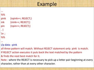 Example
…
%%
pink {npink++; REJECT;}
ink {nink++; REJECT;}
pin {npin++; REJECT;}
. |
n ;
%%
…
i/p data : pink
all three pattern will match. Without REJECT statement only pink is match.
If REJECT action executes it puts back the text matched by the pattern
& finds the next best match for it.
Note : where the REJECT is necessary to pick up a letter pair beginning at every
character, rather than at every other character.
 