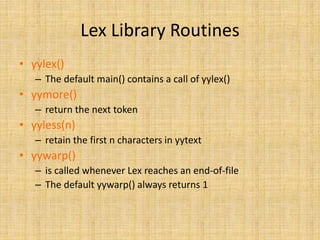 Lex Library Routines
• yylex()
– The default main() contains a call of yylex()
• yymore()
– return the next token
• yyless(n)
– retain the first n characters in yytext
• yywarp()
– is called whenever Lex reaches an end-of-file
– The default yywarp() always returns 1
 